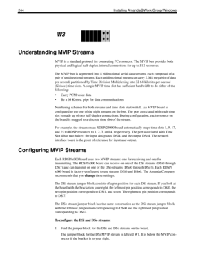 Page 254244 Installing Amanda@Work.Group/Windows
Understanding MVIP Streams
MVIP is a standard protocol for connecting PC resources. The MVIP bus provides both 
physical and logical half-duplex internal connections for up to 512 resources.
The MVIP bus is segmented into 8 bidirectional serial data streams, each composed of a 
pair of unidirectional streams. Each unidirectional stream can carry 2.048 megabits of data 
per second, partitioned by Time Division Multiplexing into 32 64-kilobits-per-second 
(Kb/sec.)...