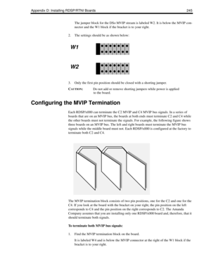 Page 255Appendix D: Installing RDSP/RTNI Boards 245
The jumper block for the DSo MVIP stream is labeled W2. It is below the MVIP con-
nector and the W1 block if the bracket is to your right.
2. The settings should be as shown below:
3. Only the first pin position should be closed with a shorting jumper. 
C
AUTION:Do not add or remove shorting jumpers while power is applied 
to the board.
Configuring the MVIP Termination
Each RDSP/x000 can terminate the C2 MVIP and C4 MVIP bus signals. In a series of 
boards that...