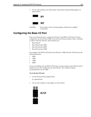 Page 259Appendix D: Installing RDSP/RTNI Boards 249
2. For use with Amanda, close both signals’ pin positions using shorting jumpers (as 
shown below).
C
AUTION:Do not add or remove shorting jumpers while power is applied 
to the board.
Configuring the Base I/O Port
Each voice board must have a unique base I/O port. Each RTNI-xATI board is factory-
configured to use base I/O port 308H. It uses the base I/O port and three others, calculated 
as offsets of the base I/O port. These I/O ports are:
 Base I/O port
...