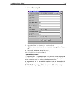 Page 27Chapter 2: Getting Started17
a. Select the Fax Settings tab.
b. Set the appropriate text boxes, etc. for your fax modem.
Make sure that you scroll to see and select values for the complete set of parame-
ters.
c. Click Apply (and another tab) or OK (to exit).
Fax settings are stored in the install.cfg file.
To define hot box settings:
A hot box is mailbox to which Amanda goes when the system detects special PCPM 
tones. You can have up to 24 hot_boxes. For example, you can configure a hot_box to 
detect...