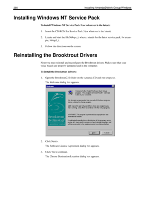 Page 270260 Installing Amanda@Work.Group/Windows
Installing Windows NT Service Pack
To install Windows NT Service Pack 5 (or whatever is the latest):
1. Insert the CD-ROM for Service Pack 5 (or whatever is the latest). 
2. Locate and start the file Nt4spx_i, where x stands for the latest service pack, for exam-
ple, Nt4sp5_i.
3. Follow the directions on the screen.
Reinstalling the Brooktrout Drivers
Next you must reinstall and reconfigure the Brooktrout drivers. Makes sure that your 
voice boards are properly...