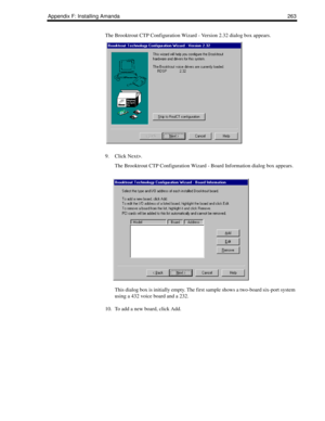 Page 273Appendix F: Installing Amanda 263
The Brooktrout CTP Configuration Wizard - Version 2.32 dialog box appears.
9. Click Next>.
The Brooktrout CTP Configuration Wizard - Board Information dialog box appears.
This dialog box is initially empty. The first sample shows a two-board six-port system 
using a 432 voice board and a 232. 
10. To add a new board, click Add. 