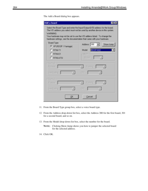 Page 274264 Installing Amanda@Work.Group/Windows
The Add a Board dialog box appears.
11. From the Board Type group box, select a voice board type.
12. From the Address drop-down list box, select the Address 300 for the first board, 301 
for a second board, and so on.
13. From the Model drop-down list box, select the number for the board.
N
OTE:Clicking Show Jump shows you how to jumper the selected board 
for the selected address.
14. Click OK. 