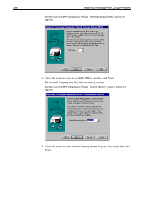 Page 278268 Installing Amanda@Work.Group/Windows
The Brooktrout CTP Configuration Wizard - Interrupt Request (IRQ) dialog box 
appears.
16. Allow the wizard to select an available IRQ for you then click Next>.
The Amanda Company uses IRQ5 for our turnkey systems.
The Brooktrout CTP Configuration Wizard - Shared Memory Address dialog box 
appears.
17. Allow the wizard to select a shared memory address for your voice boards then click 
Next>. 