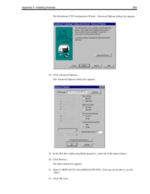 Page 279Appendix F: Installing Amanda 269
The Brooktrout CTP Configuration Wizard - Advanced Options dialog box appears.
18. Click Advanced Options....
The Advanced Options dialog box appears.
19. In the ISA-Bus Addressing Mode group box, select the 8-Bit option button.
20. Click Browse....
The Open dialog box appears.
21. Select C:\RHT\ACCUCALL\DEFAULT99.TON. (You may not be able to see the 
.TON.)
22. Click OK twice. 