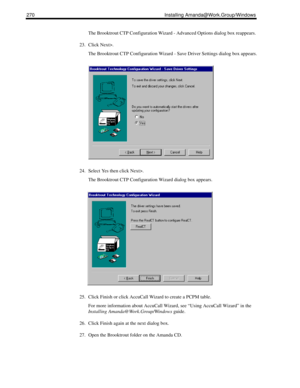 Page 280270 Installing Amanda@Work.Group/Windows
The Brooktrout CTP Configuration Wizard - Advanced Options dialog box reappears.
23. Click Next>.
The Brooktrout CTP Configuration Wizard - Save Driver Settings dialog box appears.
24. Select Yes then click Next>.
The Brooktrout CTP Configuration Wizard dialog box appears.
25. Click Finish or click AccuCall Wizard to create a PCPM table.
For more information about AccuCall Wizard, see “Using AccuCall Wizard” in the 
Installing Amanda@Work.Group/Windows guide.
26....