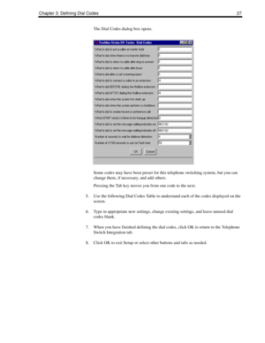 Page 37Chapter 3: Defining Dial Codes27
The Dial Codes dialog box opens.
Some codes may have been preset for this telephone switching system, but you can 
change them, if necessary, and add others.
Pressing the Tab key moves you from one code to the next.
5. Use the following Dial Codes Table to understand each of the codes displayed on the 
screen.
6. Type in appropriate new settings, change existing settings, and leave unused dial 
codes blank.
7. When you have finished defining the dial codes, click OK to...