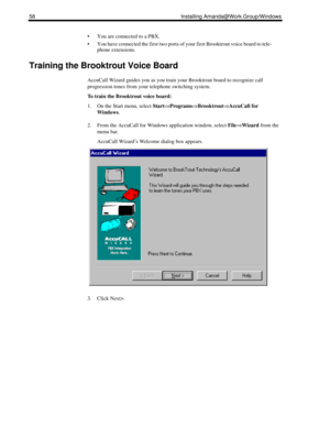 Page 6858 Installing Amanda@Work.Group/Windows
 You are connected to a PBX.
 You have connected the first two ports of your first Brooktrout voice board to tele-
phone extensions.
Training the Brooktrout Voice Board
AccuCall Wizard guides you as you train your Brooktrout board to recognize call 
progression tones from your telephone switching system.
To train the Brooktrout voice board:
1. On the Start menu, select Start⇒Programs⇒Brooktrout⇒AccuCall for 
Windows.
2. From the AccuCall for Windows application...