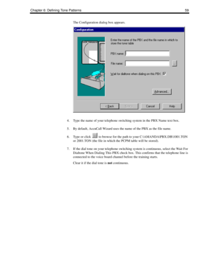 Page 69Chapter 6: Defining Tone Patterns 59
The Configuration dialog box appears.
4. Type the name of your telephone switching system in the PBX Name text box.
5. By default, AccuCall Wizard uses the name of the PBX as the file name.
6. Type or click   to browse for the path to your C:\AMANDA\PBX.DB\1001.TON 
or 2001.TON (the file in which the PCPM table will be stored).
7. If the dial tone on your telephone switching system is continuous, select the Wait For 
Dialtone When Dialing This PBX check box. This...