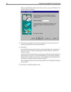 Page 7262 Installing Amanda@Work.Group/Windows
When AccuCall Wizard verifies that the first extension is present, the Channel 1 Con-
figuration dialog box appears.
13. In the Extension Number text box, type the number of the second extension (con-
nected to your Brooktrout voice board on channel 1).
14. Click Next>.
If AccuCall Wizard cannot detect the line, check that the phone line is connected at 
both ends. You can also plug an ordinary phone into the extension to check if the 
socket is working.
AccuCall...