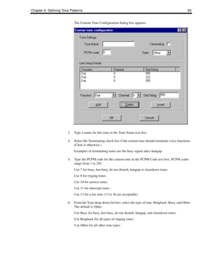 Page 75Chapter 6: Defining Tone Patterns 65
The Custom Tone Configuration dialog box appears.
3. Type a name for this tone in the Tone Name text box.
4. Select the Terminating check box if the custom tone should terminate voice functions. 
(Clear it otherwise.)
Examples of terminating tones are the busy signal and a hangup.
5. Type the PCPM code for the custom tone in the PCPM Code text box. PCPM codes 
range from 1 to 255.
Use 7 for busy, fast busy, do not disturb, hangup or cleardown tones.
Use 8 for ringing...