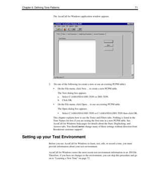 Page 81Chapter 6: Defining Tone Patterns 71
The AccuCall for Windows application window appears.
2.  Do one of the following (to create a new or use an existing PCPM table):
 On the File menu, click New… to create a new PCPM table.
The New dialog box appears.
a. Select C:\AMANDA\1001.TON or 2001.TON.
b. Click OK.
 On the File menu, click Open… to use an existing PCPM table.
The Open dialog box appears.
 Select C:\AMANDA\1001.TON or C:\AMANDA\2001.TON then click OK.
This chapter explains how to use the Tones...