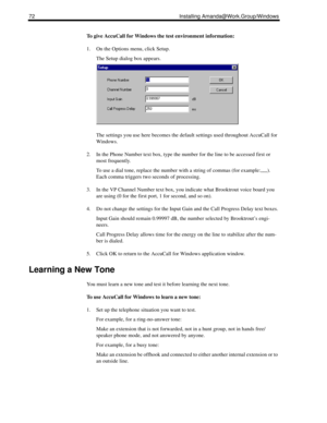 Page 8272 Installing Amanda@Work.Group/Windows
To give AccuCall for Windows the test environment information:
1. On the Options menu, click Setup.
The Setup dialog box appears.
The settings you use here becomes the default settings used throughout AccuCall for 
Windows. 
2. In the Phone Number text box, type the number for the line to be accessed first or 
most frequently.
To use a dial tone, replace the number with a string of commas (for example:,,,,,). 
Each comma triggers two seconds of processing.
3. In...