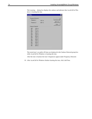 Page 8474 Installing Amanda@Work.Group/Windows
The Learning… dialog box displays the cadence and indicates that AccuCall for Win-
dows is learning the tone.
The tested tone’s on and/or off times are displayed in the Cadence Detected group box 
while AccuCall for Windows is learning the tone.
After the tone is learned, the tone’s frequencies appear under Frequency Detected.
10. After AccuCall for Windows finishes learning the tone, click Add Tone. 