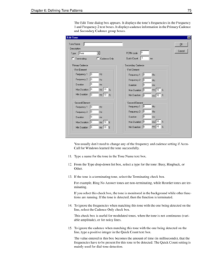 Page 85Chapter 6: Defining Tone Patterns 75
The Edit Tone dialog box appears. It displays the tone’s frequencies in the Frequency 
1 and Frequency 2 text boxes. It displays cadence information in the Primary Cadence 
and Secondary Cadence group boxes. 
You usually don’t need to change any of the frequency and cadence setting if Accu-
Call for Windows learned the tone successfully.
11. Type a name for the tone in the Tone Name text box.
12. From the Type drop-down list box, select a type for the tone: Busy,...