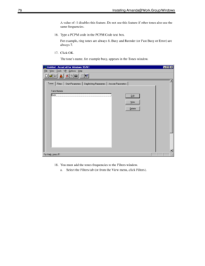 Page 8676 Installing Amanda@Work.Group/Windows
A value of -1 disables this feature. Do not use this feature if other tones also use the 
same frequencies.
16. Type a PCPM code in the PCPM Code text box.
For example, ring tones are always 8. Busy and Reorder (or Fast Busy or Error) are 
always 7.
17. Click OK.
The tone’s name, for example busy, appears in the Tones window.
18. You must add the tones frequencies to the Filters window.
a. Select the Filters tab (or from the View menu, click Filters). 