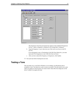 Page 87Chapter 6: Defining Tone Patterns 77
.
The frequencies from the just-learned tone appear in the Undefined Frequencies 
list box—unless a frequency is identical to an existing filter’s frequency. 
b. Type the frequency’s exact value into one of the twelve text boxes in the Fil-
ters box. 
If you designated a tone as Terminating in the Edit Tone dialog box, you must 
type each of its frequencies in one of the first four text boxes.
c. After you have entered the frequency or frequencies, click Update.
19....