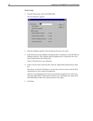 Page 8878 Installing Amanda@Work.Group/Windows
To test a tone:
1. From the Tools menu, click Test PCPM Table.
The Test dialog box appears.
2. Enter the telephone number of the line that has the tone to be tested.
3. If the dial tone on your telephone switching system is continuous, select the Wait For 
Dialtone check box. This confirms that the telephone line is connected to the voice 
board channel before the training starts.
Clear it if the dial tone is not continuous.
4. If this is the first tone in this...