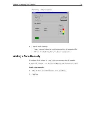 Page 89Chapter 6: Defining Tone Patterns 79
The Testing… dialog box appears.
6. Click one of the following:
 Stop if you want to abort the test before it completes the assigned cycles.
 Close to close the Testing dialog box after the test is finished.
Adding a Tone Manually
If you know all the settings for a tone’s traits, you can enter them all manually. 
If, afterwards, you learn a tone, AccuCall for Windows will overwrite those values.
To add a tone manually:
1. Select the Tones tab (or from the View menu,...