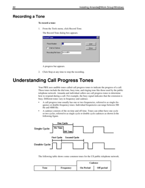 Page 9282 Installing Amanda@Work.Group/Windows
Recording a Tone
To record a tone:
1. From the Tools menu, click Record Tone.
The Record Tone dialog box appears.
A progress bar appears.
2. Click Stop at any time to stop the recording.
Understanding Call Progress Tones
Your PBX uses audible tones called call progress tones to indicate the progress of a call. 
These tones include the dial tone, busy tone, and ringing tone like those used by the public 
telephone network. Amanda and individual callers use call...