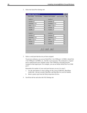 Page 9686 Installing Amanda@Work.Group/Windows
2. Select the Serial Port Settings tab.
3. Select a serial port that has not yet been assigned.
To prevent confusion, you can use Serial Port 1 for COM port 1 (COM1), Serial Port 
2 for COM port 2 (COM2), etc., but this is not necessary. The serial port is a logical 
port as understood by the Amanda system. The COM port is the physical port 
assigned to that logical port. For example, you can use define Serial Port 4 as COM 
port 1.
Remember the number of your...