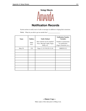 Page 109Appendix A: Setup Sheets101
    Setup Sheets
Notification Records
System actions to notify users of calls or messages in addition to ringing their extensions.
N
OTE:What do you dial to get an outside line? ____________
NameMailbox
(Mail-
box)Notify Method
How will the user be notified?
Voice, Message Lights, Pager, 
Relay, etc.
Notification Number 
(Variable)
Number or instructions 
for notification
(Pager, Extension, etc.)
Mary W.130Pager: 9, %V W(3,P)-% U#18005551212
—Master Copy—
      Make copies of...