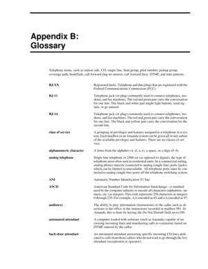 Page 111Appendix B:
Glossary
Telephony terms, such as station side, CO, single-line, hunt group, pilot number, pickup group, 
coverage path, hookflash, call forward ring-no-answer, call forward busy, DTMF, and tone patterns.
RJ-XXRegistered Jacks. Telephone and data plugs that are registered with the 
Federal Communications Commission (FCC).
RJ-11Telephone jack (or plug) commonly used to connect telephones, mo-
dems, and fax machines. The red and green pair carry the conversation 
for one line. The black and...