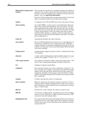 Page 112104 Administering Amanda@Work.Place
blind transfer (unsupervised 
transfer)The execution of an H token (to accomplish a hangup) after dialing an 
extension. This, in effect, releases the call to the extension and is usu-
ally done to make the telephone port available for the next call more 
quickly. (Also, see supervised call transfer.)
Do not use Call Screening with an unsupervised transfer. If you do, the 
caller is screened, but the user never hears that recording.
cadenceA repeating cycle of ON and...