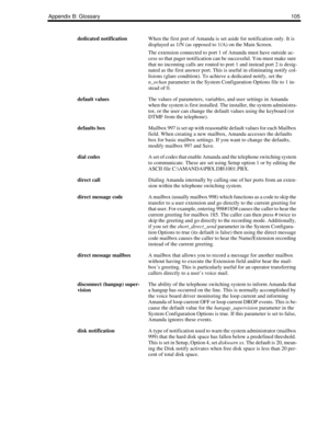 Page 113Appendix B: Glossary105
dedicated notificationWhen the first port of Amanda is set aside for notification only. It is 
displayed as 1/N (as opposed to 1/A) on the Main Screen.
The extension connected to port 1 of Amanda must have outside ac-
cess so that pager notification can be successful. You must make sure 
that no incoming calls are routed to port 1 and instead port 2 is desig-
nated as the first answer port. This is useful in eliminating notify col-
lisions (glare condition). To achieve a dedicated...