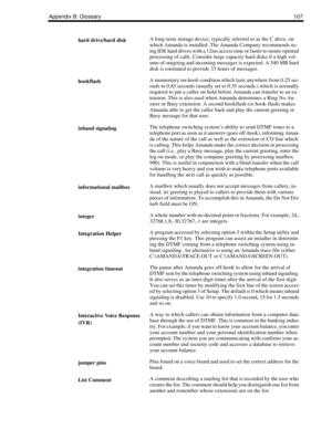 Page 115Appendix B: Glossary107
hard drive/hard diskA long-term storage device, typically referred to as the C drive, on 
which Amanda is installed. The Amanda Company recommends us-
ing IDE hard drives with a 12ms access time or faster to insure optimal 
processing of calls. Consider large capacity hard disks if a high vol-
ume of outgoing and incoming messages is expected. A 540 MB hard 
disk is estimated to provide 33 hours of messages.
hookflashA momentary on-hook condition which lasts anywhere from 0.25...