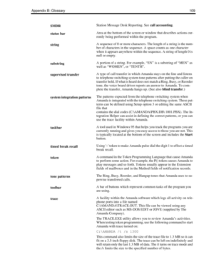 Page 117Appendix B: Glossary109
SMDRStation Message Desk Reporting. See call accounting.
status barArea at the bottom of the screen or window that describes actions cur-
rently being performed within the program.
stringA sequence of 0 or more characters. The length of a string is the num-
ber of characters in the sequence. A space counts as one character 
when it appears anywhere within the sequence. A string of length 0 is 
null or empty.
substringA portion of a string. For example, “EN” is a substring of “MEN”...