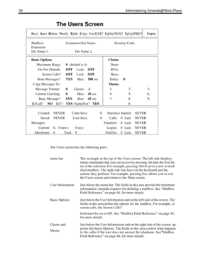 Page 4234 Administering Amanda@Work.Place
The Users Screen
Save  Auto  Delete  Notify  Table  Copy  Esc/EXIT  PgDn/NEXT  PgUp/PREVUsers
Mailbox: Comment:/Set Name: Security Code:
Extension:
Dir Name 1: Dir Name 2:
Basic Options Chains
Maximum Rings:0  (default is 4) Done:
Do Not Disturb:OFFLock:OFFRNA:
Screen Calls?OFFLock:OFFBusy:
Store Messages?YESMax:180 sec Delay:0
Copy Messages To:Menus
Message Volume:0Guests:-11: 2: 3:
Current Greeting:0Max:45 sec4:5:6:
Busy Message?SYSMax:45 sec7:8:9:
ID Call?...