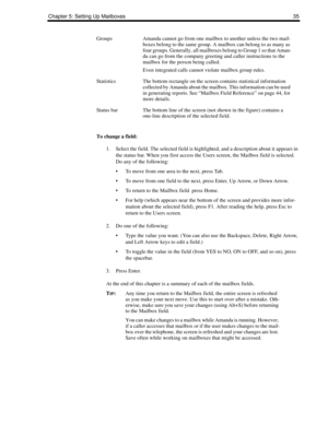 Page 43Chapter 5: Setting Up Mailboxes 35
To change a field:
1. Select the field. The selected field is highlighted, and a description about it appears in 
the status bar. When you first access the Users screen, the Mailbox field is selected. 
Do any of the following:
 To move from one area to the next, press Tab.
 To move from one field to the next, press Enter, Up Arrow, or Down Arrow.
 To return to the Mailbox field. press Home.
 For help (which appears near the bottom of the screen and provides more...