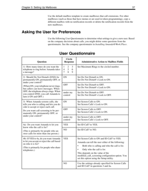 Page 45Chapter 5: Setting Up Mailboxes 37
Use the default mailbox template to create mailboxes that call extensions. For other 
mailboxes (such as those that have menus or are used in token programming), copy a 
different mailbox with no notification records or delete the notification records from the 
new mailboxes.
Asking the User for Preferences
Use the following User Questionnaire to determine what settings to give a new user. Based 
on the company decisions about calls, you might delete some questions from...