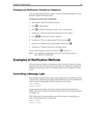 Page 67Chapter 6: Notifying Users59
Changing the Notification Variable by Telephone
Users can change their notification variables (which are usually pager numbers) over the 
telephone using the following procedure.
To change the contents of the Variable field:
1. Dial Amanda’s extension and identify yourself.
2. Press   to change Options.
3. Press   to change the notification variable. (This is a silent option.)
4. Amanda says, “Enter the number of the notification record to change.”
5. Press  –  for...
