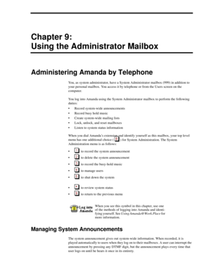 Page 87Chapter 9:
Using the Administrator Mailbox
Administering Amanda by Telephone
You, as system administrator, have a System Administrator mailbox (999) in addition to 
your personal mailbox. You access it by telephone or from the Users screen on the 
computer.
You log into Amanda using the System Administrator mailbox to perform the following 
duties:
 Record system-wide announcements
 Record busy hold music
 Create system-wide mailing lists
 Lock, unlock, and reset mailboxes
 Listen to system status...
