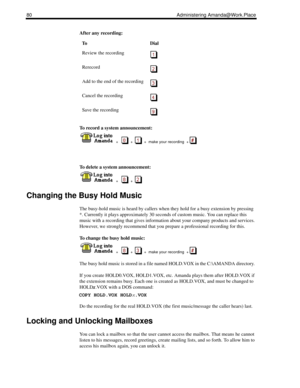 Page 8880 Administering Amanda@Work.Place
After any recording:
To record a system announcement:
  
  +      +     +  make your recording  + 
To delete a system announcement:
  
  +      +  
Changing the Busy Hold Music
The busy-hold music is heard by callers when they hold for a busy extension by pressing 
*. Currently it plays approximately 30 seconds of custom music. You can replace this 
music with a recording that gives information about your company products and services. 
However, we strongly recommend...