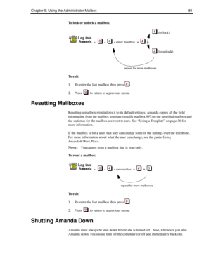 Page 89Chapter 9: Using the Administrator Mailbox 81
To lock or unlock a mailbox:
 (to lock)
  
  +      +     + enter mailbox  +     +  
 (to unlock)
repeat for more mailboxes
To  e x i t :
1. Re-enter the last mailbox then press  .
2. Press     to return to a previous menu.
Resetting Mailboxes
Resetting a mailbox reinitializes it to its default settings. Amanda copies all the field 
information from the mailbox template (usually mailbox 997) to the specified mailbox and 
the statistics for the mailbox are...