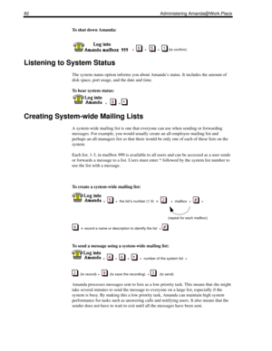 Page 9082 Administering Amanda@Work.Place
To shut down Amanda:
 
    +  
  +      +    (to confirm)
Listening to System Status
The system status option informs you about Amanda’s status. It includes the amount of 
disk space, port usage, and the date and time.
To hear system status:
  
  +      + 
Creating System-wide Mailing Lists
A system-wide mailing list is one that everyone can use when sending or forwarding 
messages. For example, you would usually create an all-employee mailing list and 
perhaps an...