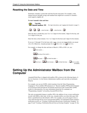 Page 91Chapter 9: Using the Administrator Mailbox 83
Resetting the Date and Time
Sometimes Amanda’s system date and time become inaccurate. For example, a time 
change between daylight savings and standard time might have occurred or Amanda’s 
clock might be slightly off.
To reset Amanda’s date and time:
 
      (For login instructions, see “Logging into Amanda” on page 7.)
+  
  +      +     +  enter the date  +     +  enter the time  +     
Enter the date as month-day-year. Use 1 or 2 digits for the month, 2...