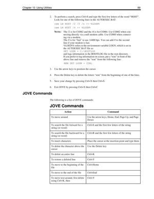 Page 97Chapter 10: Using Utilities89
2. To perform a search, press Ctrl+S and type the first few letters of the word “HOST”. 
Look for one of the following lines in the AUTOEXEC.BAT: 
rem LH HOST /2 /f /n >> %LOGN%
rem LH HOST /4 >> %LOGN%
N
OTE:The /2 is for COM2 and the /4 is for COM4. Use COM2 when con-
necting directly via a null modem cable. Use COM4 when connect-
ing via a modem. 
The /f is for “fast” to use 14400 bps. You can add /f to the second 
line if your modem is fast.
%LOGN% refers to the...