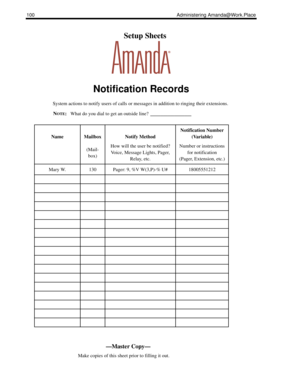 Page 108100 Administering Amanda@Work.Place
    Setup Sheets
Notification Records
System actions to notify users of calls or messages in addition to ringing their extensions.
N
OTE:What do you dial to get an outside line? ____________
NameMailbox
(Mail-
box)Notify Method
How will the user be notified?
Voice, Message Lights, Pager, 
Relay, etc.
Notification Number 
(Variable)
Number or instructions 
for notification
(Pager, Extension, etc.)
Mary W.130Pager: 9, %V W(3,P)-% U#18005551212
—Master Copy—
      Make...