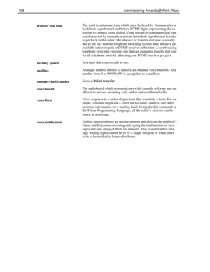 Page 116108 Administering Amanda@Work.Place
transfer dial toneThe solid (continuous) tone which must be heard by Amanda after a 
hookflash is performed and before DTMF digits representing the ex-
tension to connect to are dialed. If one second of continuous dial tone 
is not detected by Amanda, a second hookflash is performed in order 
to get back to the caller. The absence of transfer dial tone is usually 
due to the fact that the telephone switching system does not have an 
available intercom path or DTMF...
