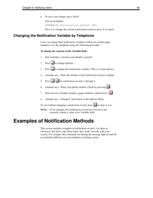 Page 67Chapter 6: Notifying Users59
6. To save your change, press Alt+S. 
You are prompted:
OVERWRITE Notification record? [NY]
Press Y to change the current notification record or press N to cancel.
Changing the Notification Variable by Telephone
Users can change their notification variables (which are usually pager 
numbers) over the telephone using the following procedure.
To change the contents of the Variable field:
1. Dial Amanda’s extension and identify yourself.
2. Press   to change Options.
3. Press...