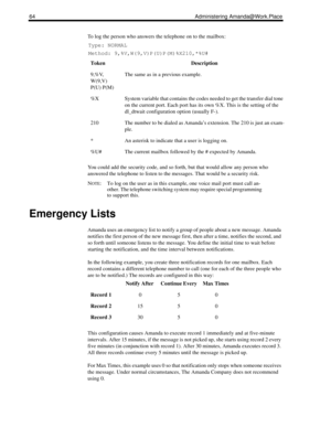 Page 7264 Administering Amanda@Work.Place
To log the person who answers the telephone on to the mailbox:
Type: NORMAL
Method: 9,%V,W(9,V)P(U)P(M)%X210,*%U#
You could add the security code, and so forth, but that would allow any person who 
answered the telephone to listen to the messages. That would be a security risk.
N
OTE: To log on the user as in this example, one voice mail port must call an-
other. The telephone switching system may require special programming 
to support this.
Emergency Lists
Amanda uses...