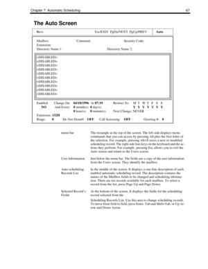 Page 75Chapter 7: Automatic Scheduling 67
The Auto Screen
Save Esc/EXIT  PgDn/NEXT  PgUp/PREVAuto
Mailbox: Comment: Security Code:
Extension:
Directory Name 1: Directory Name 2:










Enabled Change On:04/10/1996  At 07:19Restrict To: MTWTFS S
NOAnd Every:0 month(s)0 day(s)YYYYYYY
0 hour(s)0 minute(s) Next Change: NEVER
Extension: 132H
Rings:0Do Not DisturbOFFCall Screening:OFFGreeting #:0
menu barThe rectangle at the top of the screen. The left side displays menu 
commands that you can access by pressing...