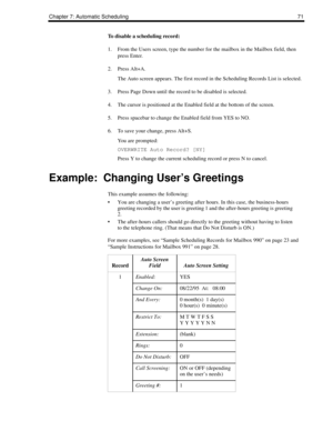 Page 79Chapter 7: Automatic Scheduling 71
To disable a scheduling record:
1. From the Users screen, type the number for the mailbox in the Mailbox field, then 
press Enter.
2. Press Alt+A.
The Auto screen appears. The first record in the Scheduling Records List is selected. 
3. Press Page Down until the record to be disabled is selected.
4. The cursor is positioned at the Enabled field at the bottom of the screen.
5. Press spacebar to change the Enabled field from YES to NO.
6. To save your change, press Alt+S....
