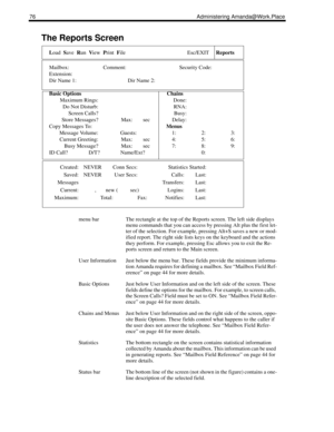 Page 8476 Administering Amanda@Work.Place
The Reports Screen 
Load  Save  Run  View  Print  File Esc/EXITReports
Mailbox: Comment: Security Code:
Extension:
Dir Name 1: Dir Name 2:
Basic Options Chains
Maximum Rings: Done:
Do Not Disturb: RNA:
Screen Calls? Busy:
Store Messages? Max:     sec Delay:
Copy Messages To:Menus
Message Volume: Guests: 1: 2: 3:
Current Greeting: Max:     sec 4: 5: 6:
Busy Message? Max:     sec 7: 8: 9:
ID Call? D/T? Name/Ext? 0:
Created: NEVER Conn Secs: Statistics Started:
Saved:...