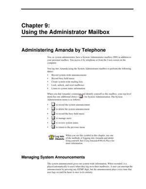Page 87Chapter 9:
Using the Administrator Mailbox
Administering Amanda by Telephone
You, as system administrator, have a System Administrator mailbox (999) in addition to 
your personal mailbox. You access it by telephone or from the Users screen on the 
computer.
You log into Amanda using the System Administrator mailbox to perform the following 
duties:
 Record system-wide announcements
 Record busy hold music
 Create system-wide mailing lists
 Lock, unlock, and reset mailboxes
 Listen to system status...