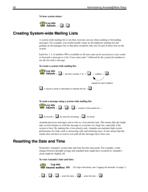 Page 9082 Administering Amanda@Work.Place
To hear system status:
  
  +      + 
Creating System-wide Mailing Lists
A system-wide mailing list is one that everyone can use when sending or forwarding 
messages. For example, you would usually create an all-employee mailing list and 
perhaps an all-managers list so that there would be only one of each of these lists on the 
system.
Each list, 1-3, in mailbox 999 is available to all users and can be accessed as a user sends 
or forwards a message to a list. Users...